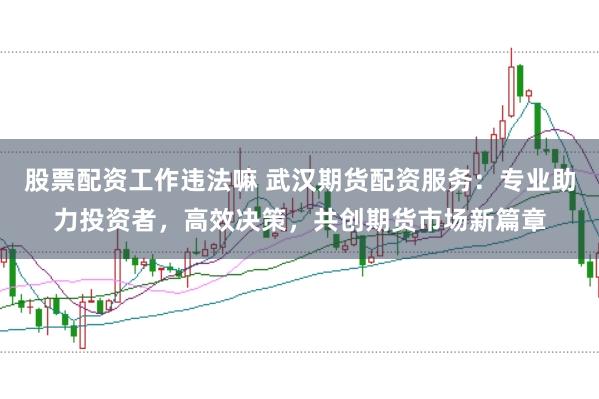 股票配资工作违法嘛 武汉期货配资服务：专业助力投资者，高效决策，共创期货市场新篇章