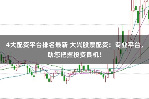 4大配资平台排名最新 大兴股票配资：专业平台，助您把握投资良机！